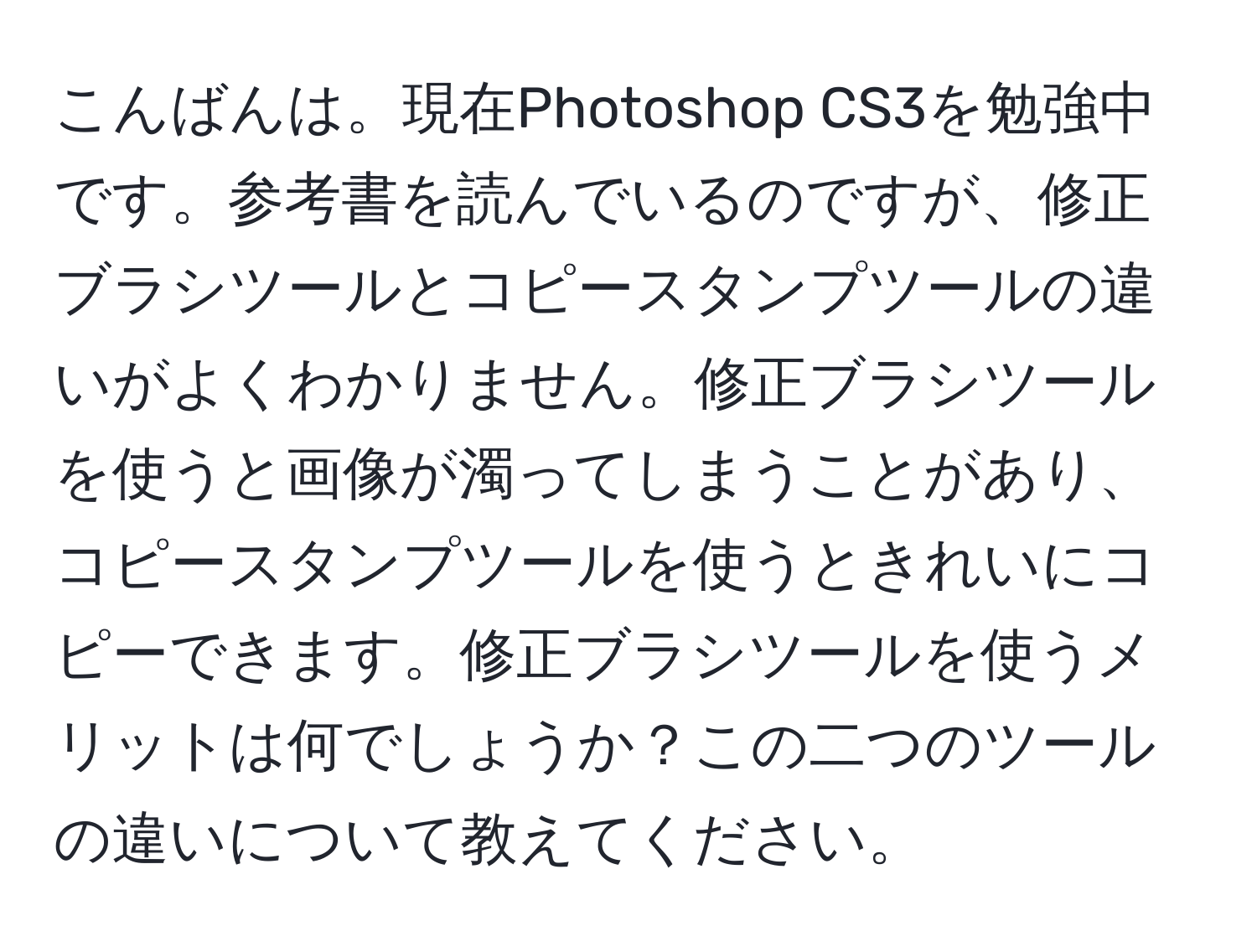 こんばんは。現在Photoshop CS3を勉強中です。参考書を読んでいるのですが、修正ブラシツールとコピースタンプツールの違いがよくわかりません。修正ブラシツールを使うと画像が濁ってしまうことがあり、コピースタンプツールを使うときれいにコピーできます。修正ブラシツールを使うメリットは何でしょうか？この二つのツールの違いについて教えてください。