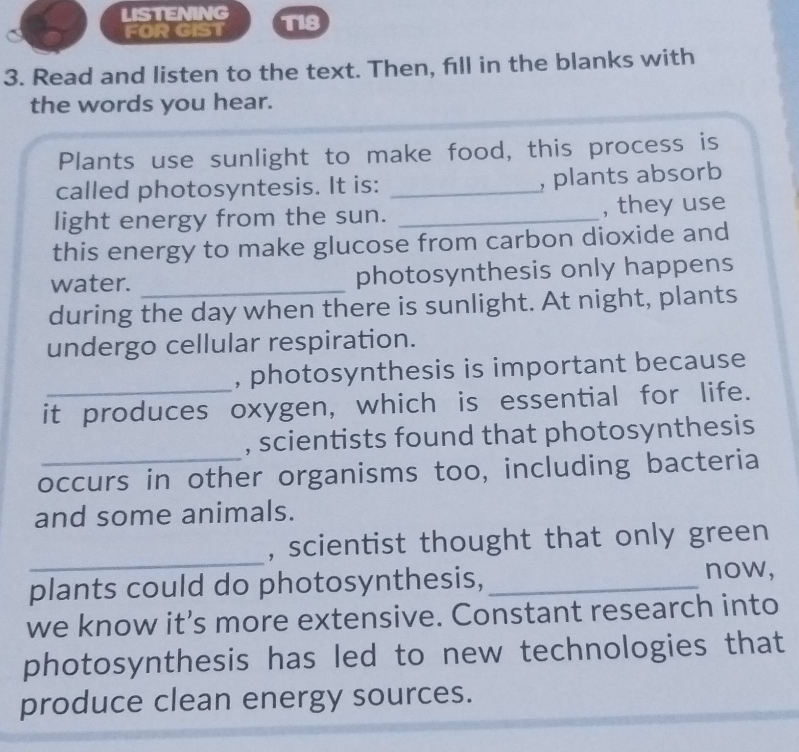 LISTENING T18 
FOR GIST 
3. Read and listen to the text. Then, fill in the blanks with 
the words you hear. 
Plants use sunlight to make food, this process is 
called photosyntesis. It is:_ 
, plants absorb 
light energy from the sun. _, they use 
this energy to make glucose from carbon dioxide and 
water. _photosynthesis only happens 
during the day when there is sunlight. At night, plants 
undergo cellular respiration. 
, photosynthesis is important because 
it produces oxygen, which is essential for life. 
, scientists found that photosynthesis 
occurs in other organisms too, including bacteria 
and some animals. 
_ 
, scientist thought that only green 
plants could do photosynthesis,_ 
now, 
we know it’s more extensive. Constant research into 
photosynthesis has led to new technologies that 
produce clean energy sources.