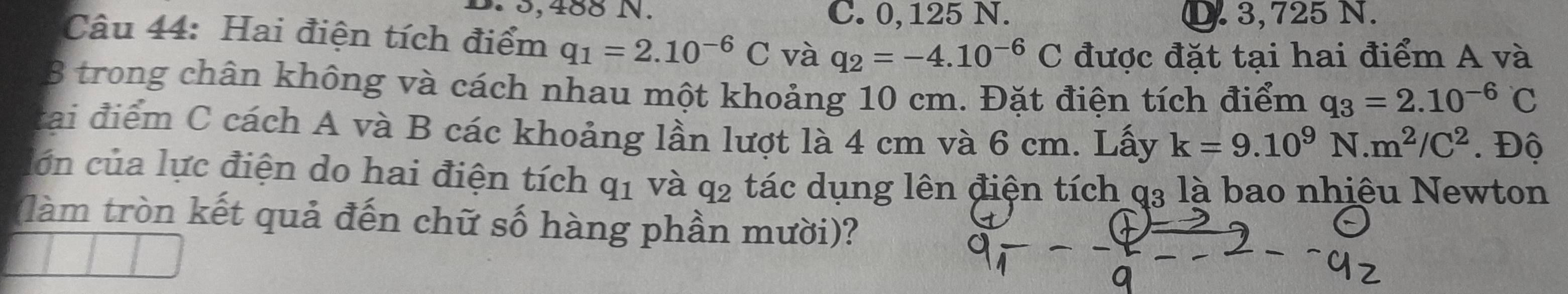 5,488 N. C. 0, 125 N. D. 3,725 N.
Câu 44: Hai điện tích điểm q_1=2.10^(-6)C và q_2=-4.10^(-6)C được đặt tại hai điểm A và
8 trong chân không và cách nhau một khoảng 10 cm. Đặt điện tích điểm q_3=2.10^(-6)C
tai điểm C cách A và B các khoảng lần lượt là 4 cm và 6 cm. Lấy k=9.10^9N.m^2/C^2. Độ
lớn của lực điện do hai điện tích ở 11 1 và q2 tác dụng lên điện tích q3 là bao nhiệu Newton
(làm tròn kết quả đến chữ số hàng phần mười)?