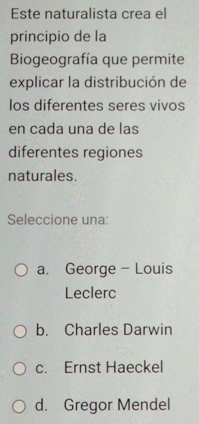 Este naturalista crea el
principio de la
Biogeografía que permite
explicar la distribución de
los diferentes seres vivos
en cada una de las
diferentes regiones
naturales.
Seleccione una:
a. George - Louis
Leclerc
b. Charles Darwin
c. Ernst Haeckel
d. Gregor Mendel