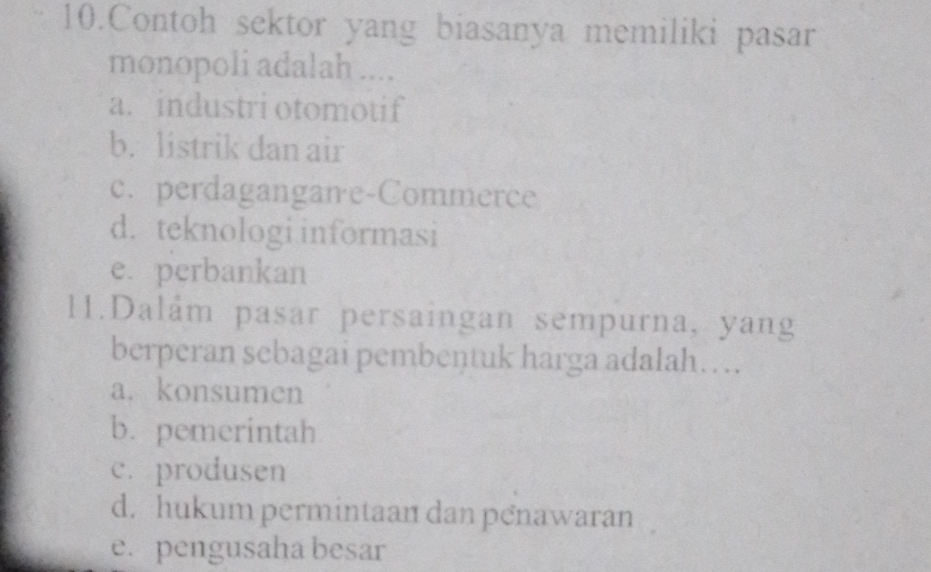 Contoh sektor yang biasanya memiliki pasar
monopoli adalah ....
a. industri otomotif
b. listrik dan air
c. perdagangane-Commerce
d. teknologi informasi
e. perbankan
11.Dalám pasar persaingan sempurna, yang
berperan sebagai pembentuk harga adalah….
a. konsumen
b. pemerintah
c. produsen
d. hukum permintaan dan penawaran
e. pengusaha besar