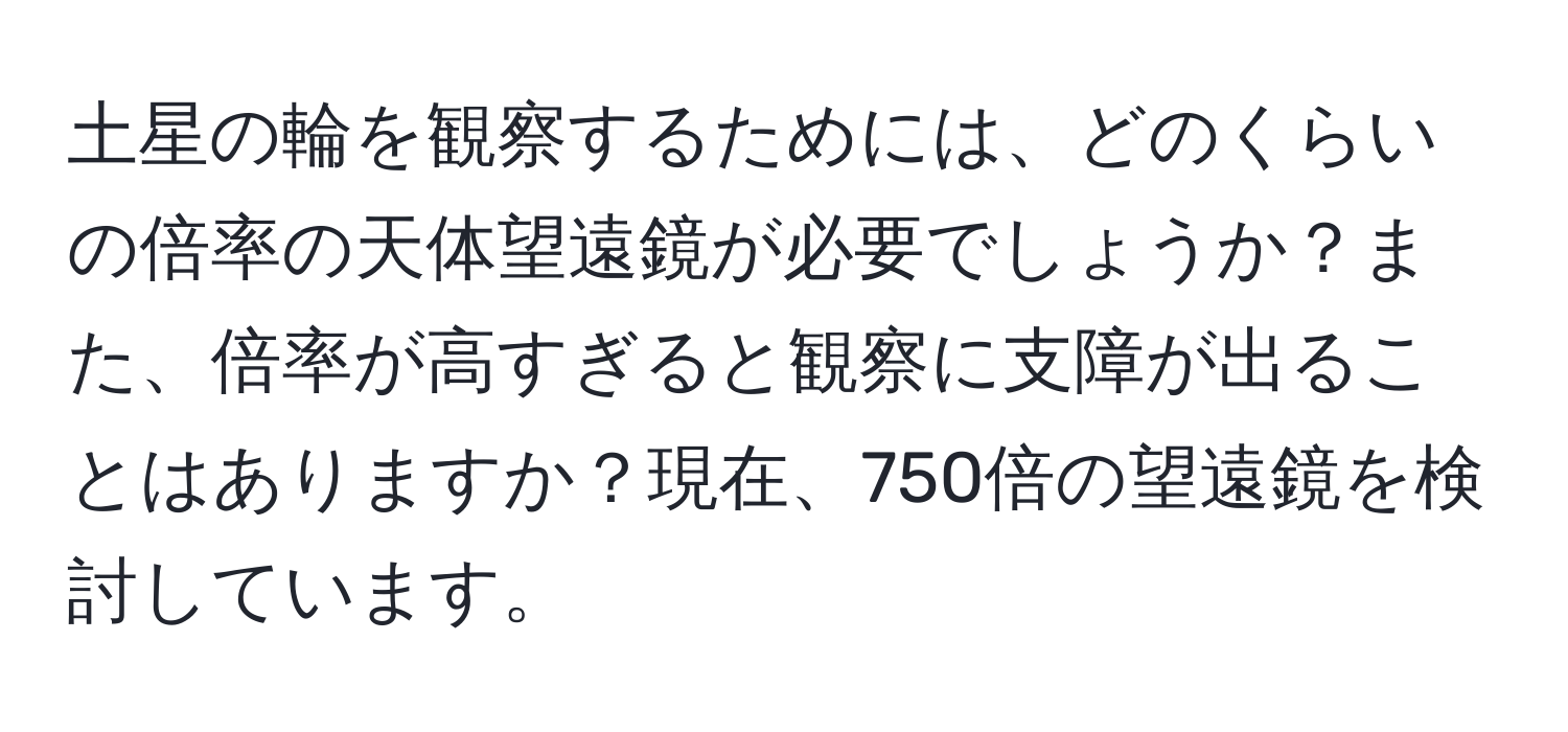 土星の輪を観察するためには、どのくらいの倍率の天体望遠鏡が必要でしょうか？また、倍率が高すぎると観察に支障が出ることはありますか？現在、750倍の望遠鏡を検討しています。