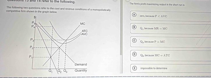 estions 13 and 14 refer to the following. The firm's profit-maximizing output in the short run is
The following two questions refer to the cost and revenue conditions of a monopolistically
competitive firm shown in the graph below. zero, because P
Q_1
because MR=MC
Q_2 because P=MC
Q_3 because MC=ATC
E  impossible to determine