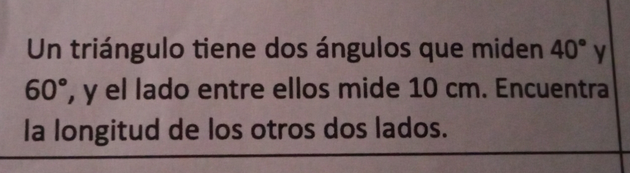 Un triángulo tiene dos ángulos que miden 40° y
60° , y el lado entre ellos mide 10 cm. Encuentra 
la longitud de los otros dos lados.