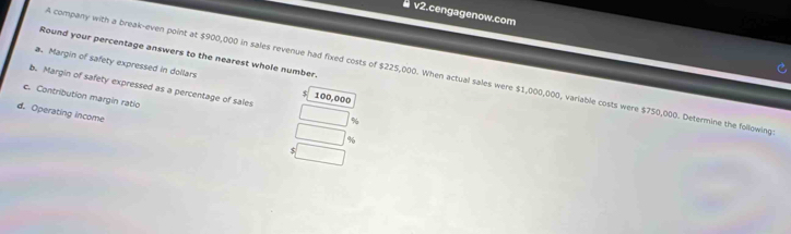 v2.cengagenow.com 
Round your percentage answers to the nearest whole number. 
A company with a break-even point at $900,000 in sales revenue had fixed costs of $225,000. When actual sales were $1,000,000, variable costs were $750,000. Determine the following 
a. Margin of safety expressed in dollars $ 100,000
b. Margin of safety expressed as a percentage of sale %
c. Contribution margin ratio %
d. Operating income $