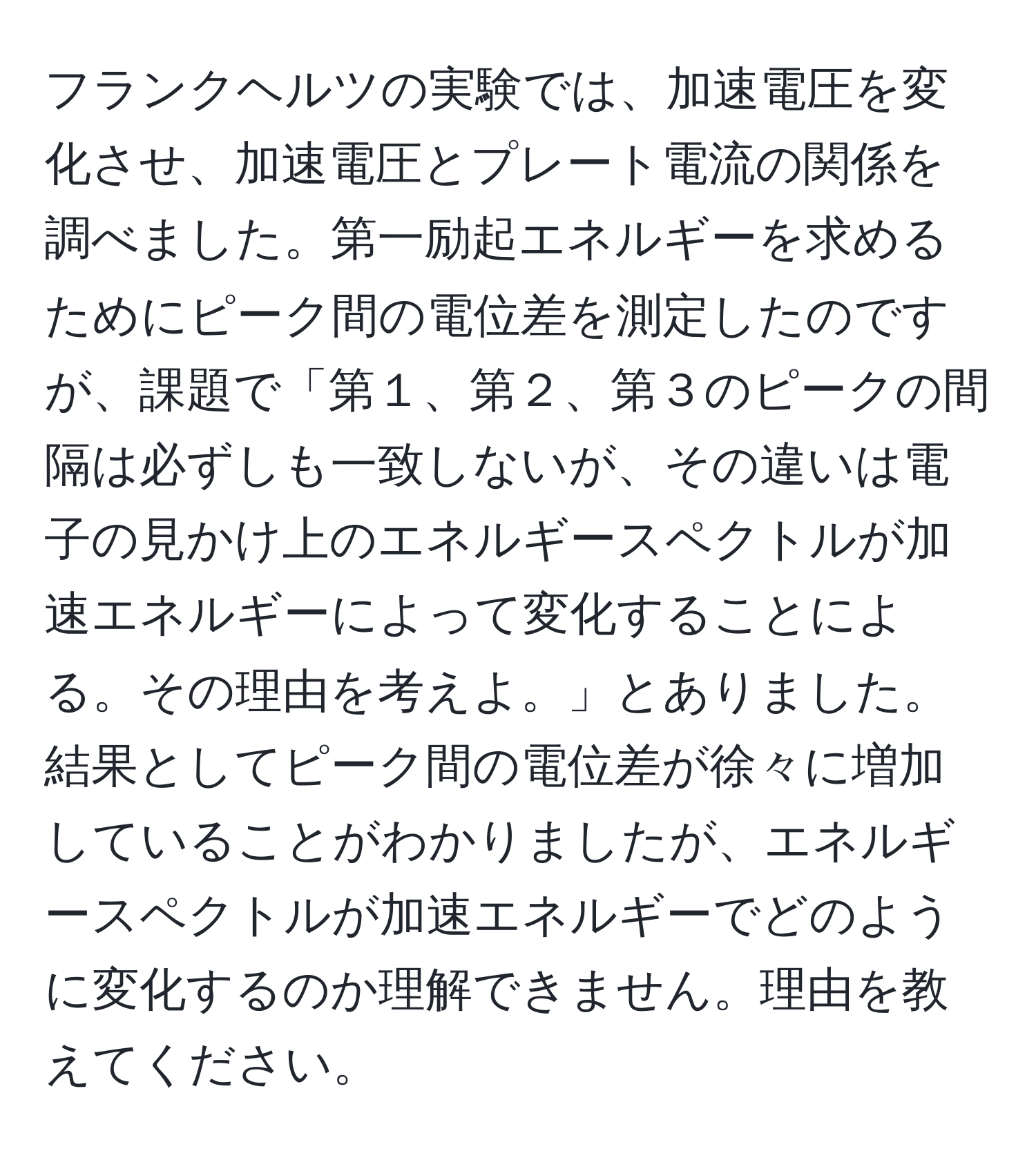 フランクヘルツの実験では、加速電圧を変化させ、加速電圧とプレート電流の関係を調べました。第一励起エネルギーを求めるためにピーク間の電位差を測定したのですが、課題で「第１、第２、第３のピークの間隔は必ずしも一致しないが、その違いは電子の見かけ上のエネルギースペクトルが加速エネルギーによって変化することによる。その理由を考えよ。」とありました。結果としてピーク間の電位差が徐々に増加していることがわかりましたが、エネルギースペクトルが加速エネルギーでどのように変化するのか理解できません。理由を教えてください。