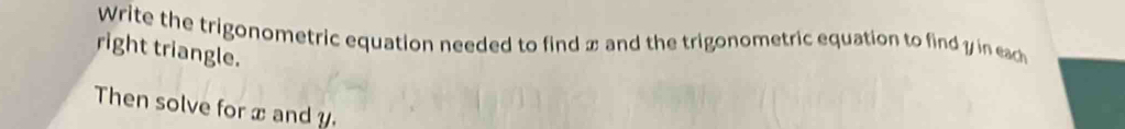 Write the trigonometric equation needed to find x and the trigonometric equation to find y in eac 
right triangle. 
Then solve for x and y.