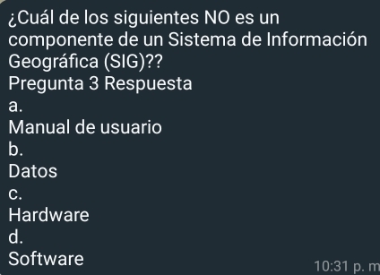 ¿Cuál de los siguientes NO es un
componente de un Sistema de Información
Geográfica (SIG)??
Pregunta 3 Respuesta
a.
Manual de usuario
b.
Datos
C.
Hardware
d.
Software
10:31 p. m