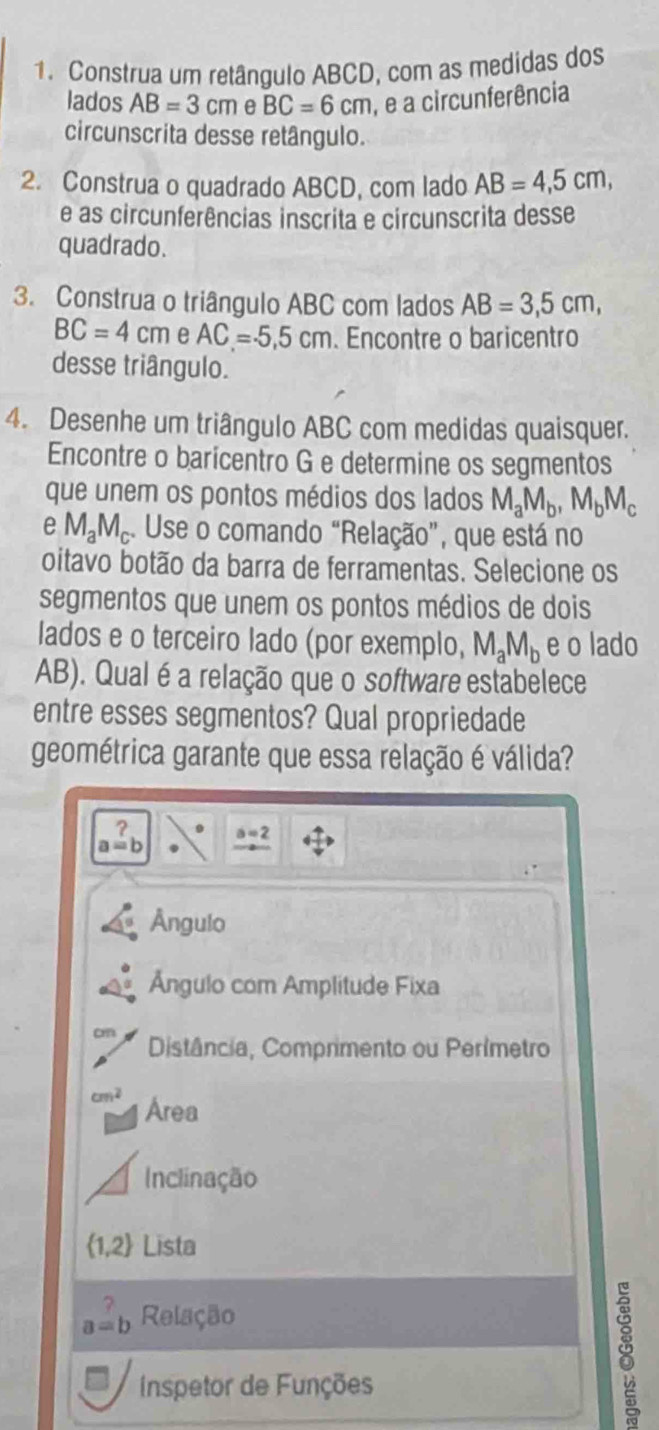 Construa um retângulo ABCD, com as medidas dos
lados AB=3cm e BC=6cm , é a circunferência
circunscrita desse retângulo.
2. Construa o quadrado ABCD, com lado AB=4,5cm, 
e as circunferências inscrita e circunscrita desse
quadrado.
3. Construa o triângulo ABC com lados AB=3,5cm,
BC=4cm e AC=.5.5cm. Encontre o baricentro
desse triângulo.
4. Desenhe um triângulo ABC com medidas quaisquer.
Encontre o baricentro G e determine os segmentos
que unem os pontos médios dos lados M_aM_b, M_bM_c
e M_aM_c. Use o comando “Relação”, que está no
oitavo botão da barra de ferramentas. Selecione os
segmentos que unem os pontos médios de dois
lados e o terceiro lado (por exemplo, M_aM_b e o lado
AB). Qualé a relação que o software estabelece
entre esses segmentos? Qual propriedade
geométrica garante que essa relação é válida?
? a=2
a=b
Ângulo
Ángulo com Amplitude Fixa
on Distância, Comprimento ou Perímetro
cm^2 Area
Inclinação
 1,2 Lista
a=b Relação
Inspetor de Funções