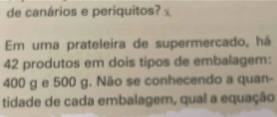 de canários e periquitos? 
Em uma prateleira de supermercado, há
42 produtos em dois tipos de embalagem:
400 g e 500 g. Não se conhecendo a quan- 
tidade de cada embalagem, qual a equação