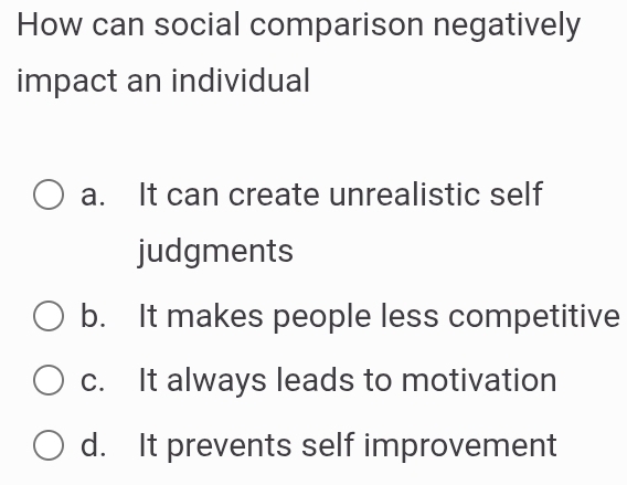 How can social comparison negatively
impact an individual
a. It can create unrealistic self
judgments
b. It makes people less competitive
c. It always leads to motivation
d. It prevents self improvement