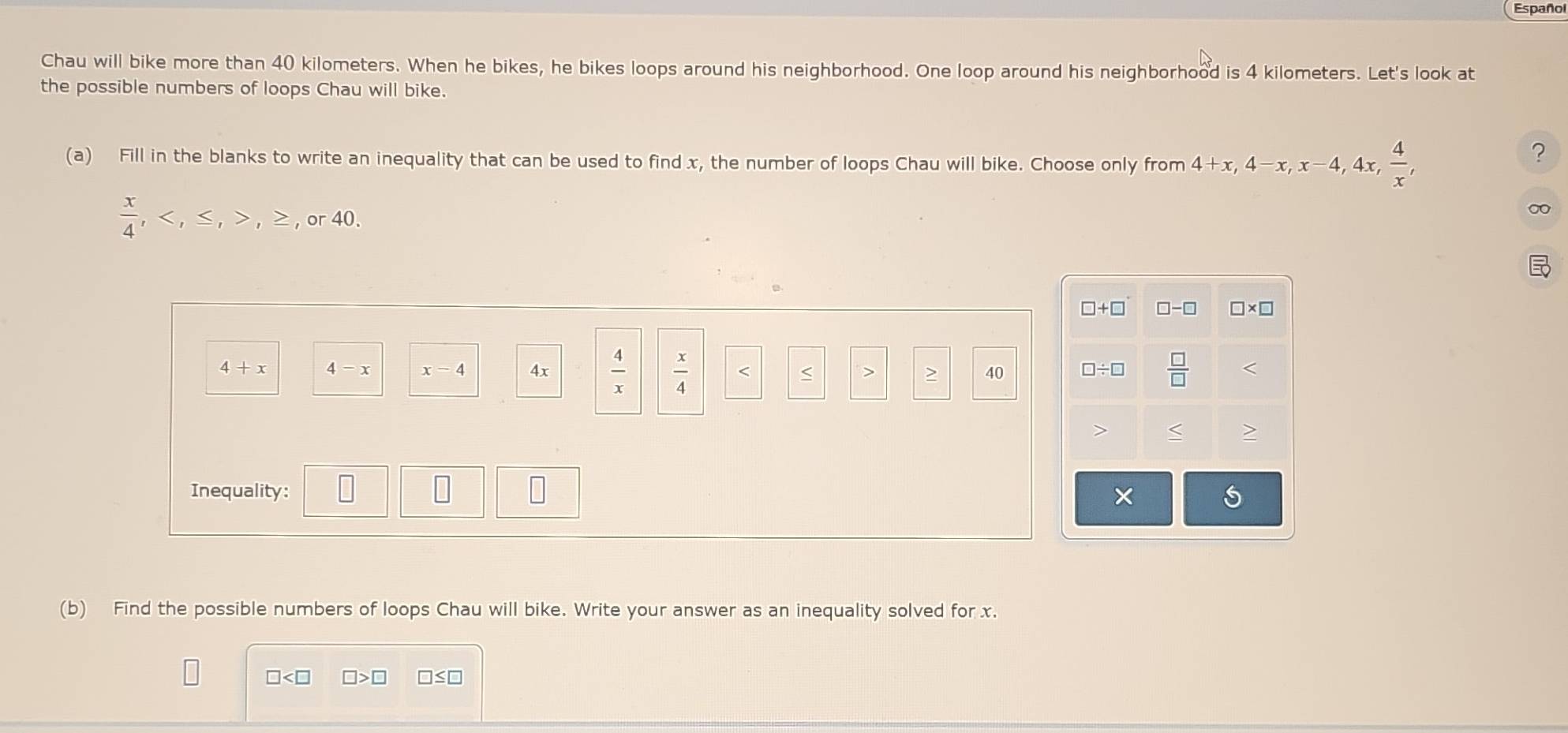 Español
Chau will bike more than 40 kilometers. When he bikes, he bikes loops around his neighborhood. One loop around his neighborhood is 4 kilometers. Let's look at
the possible numbers of loops Chau will bike.
(a) Fill in the blanks to write an inequality that can be used to find x, the number of loops Chau will bike. Choose only from 4+x,4-x,x-4, , 4x,  4/x ,
?
 x/4 , , ≤ , > , > , or 40.
∞0
4+x 4
x-4 4x  4/x   x/4 
< >
40
Inequality: 
(b) Find the possible numbers of loops Chau will bike. Write your answer as an inequality solved for x.
□ □ >□ □