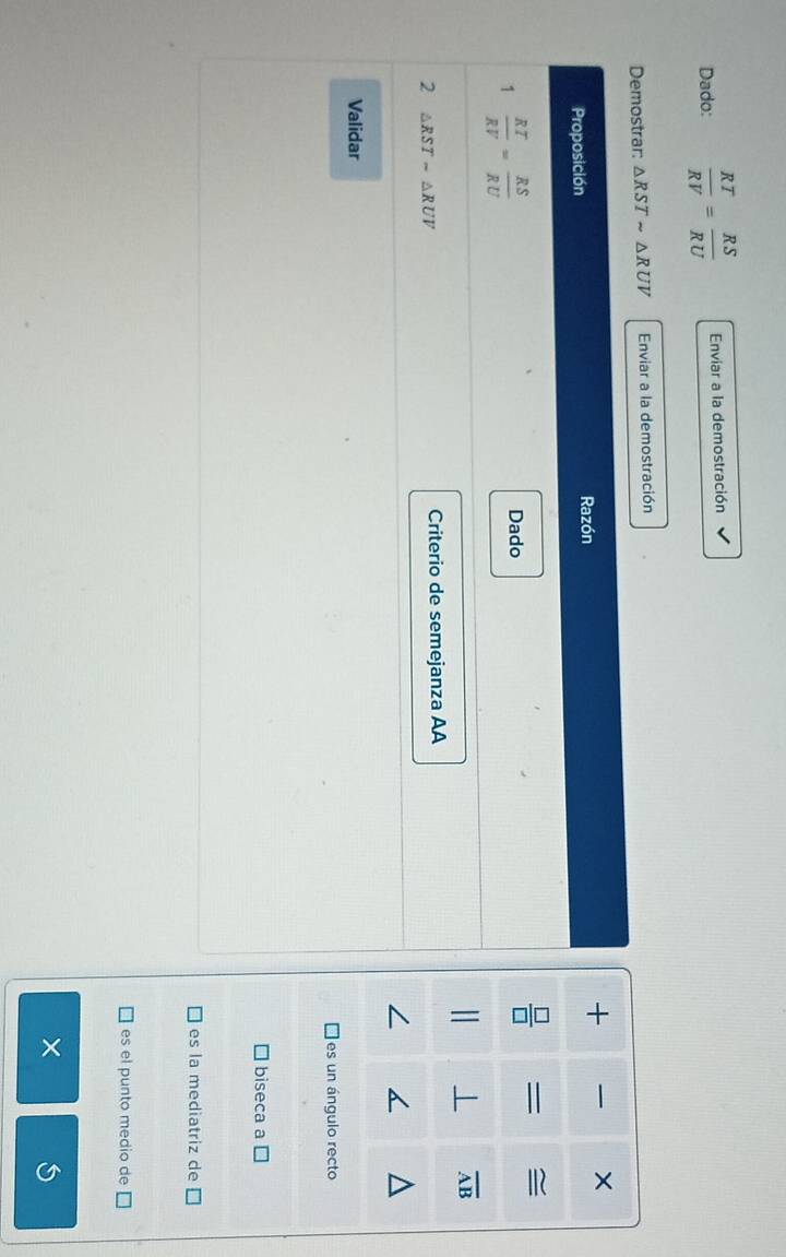 Dado:  RT/RV = RS/RU  Enviar a la demostración
Demostrar: △ RSTsim △ RUV Enviar a la demostración
Proposición Razón
+ 
1  RT/RV = RS/RU  Dado
 □ /□   = ≅
⊥ overline AB
2 △ RST-△ RUV
Criterio de semejanza AA
Validar
es un ángulo recto
biseca a
es la mediatriz de
es el punto medio de [
×