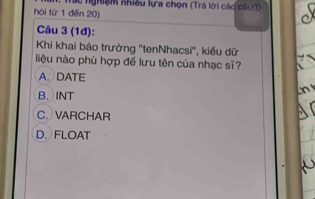 Tác nghiệm nhiều lựa chọn (Trả lời các câu①
hòi từ 1 đến 20)
Câu 3 (1đ):
Khi khai báo trường ''tenNhacsi'', kiểu dữ
liệu nào phù hợp để lưu tên của nhạc sĩ?
A. DATE
B. INT
C. VARCHAR
D. FLOAT