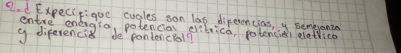 2od Expecieique cuales son las diferencias, y semeanzo 
entre enegia, potenciao elitrico, potencial eletrico 
g diferencia de pontencPal?