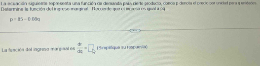 La ecuación siguiente representa una función de demanda para cierto producto, donde p denota el precio por unidad para q unidades 
Determine la función del ingreso marginal. Recuerde que el ingreso es igual a pq
p=85-0.08q
La función del ingreso marginal es  dr/dq =□ (Simplifique su respuesta)