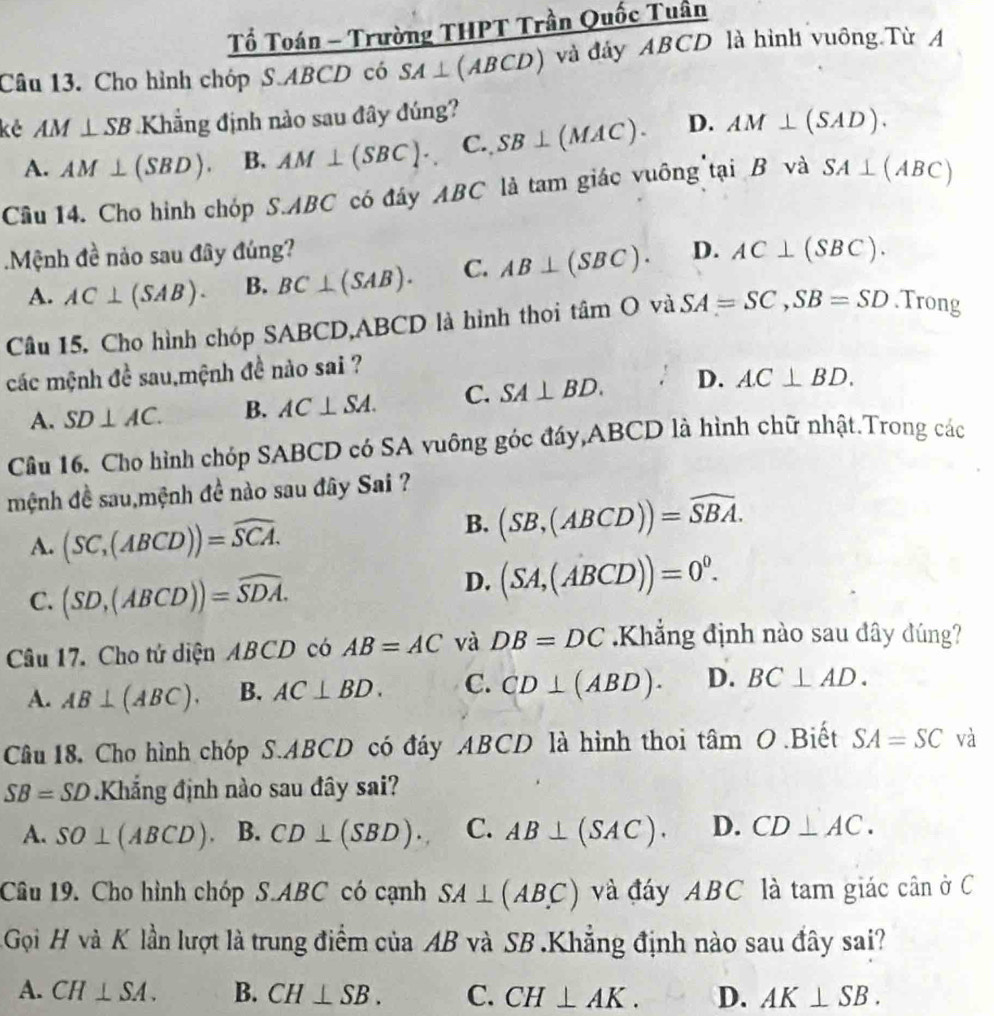 Tổ Toán - Trường THPT Trần Quốc Tuần
Câu 13. Cho hình chóp S.ABCD có SA⊥ (ABCD) và đảy ABCD là hình vuông.Từ A
kẻ AM⊥ SB Khẳng định nào sau đây đúng?
A. AM⊥ (SBD). B. AM⊥ (SBC). C., SB⊥ (MAC). D. AM⊥ (SAD).
Câu 14. Cho hình chóp S.ABC có đây ABC là tam giác vuông tại B và SA⊥ (ABC).Mệnh đề nảo sau đây đúng? D. AC⊥ (SBC).
A. AC⊥ (SAB). B. BC⊥ (SAB). C. AB⊥ (SBC).
Câu 15. Cho hình chóp SABCD,ABCD là hình thoi tan O và SA=SC,SB=SD.Trong
các mệnh đề sau,mệnh đề nào sai ?
A. SD⊥ AC. B. AC⊥ SA. C. SA⊥ BD. D. AC⊥ BD.
Câu 16. Cho hình chóp SABCD có SA vuông góc đáy,ABCD là hình chữ nhật.Trong các
mệnh đề sau,mệnh đề nào sau đây Sai ?
A. (SC_1(ABCD))=widehat SCA.
B. (SB,(ABCD))=widehat SBA.
C. (SD,(ABCD))=widehat SDA.
D. (SA,(ABCD))=0^0.
Câu 17. Cho tử diện ABCD có AB=AC và DB=DC Khẳng định nào sau đây đúng?
A. AB⊥ (ABC). B. AC⊥ BD. C. CD⊥ (ABD). D. BC⊥ AD.
Câu 18 Cho hình chóp S.ABCD có đáy ABCD là hình thoi tâm O .Biết SA=SC và
SB=SD Khẳng định nào sau đây sai?
A. SO⊥ (ABCD) B. CD⊥ (SBD). C. AB⊥ (SAC). D. CD⊥ AC.
Câu 19. Cho hình chóp S.ABC có cạnh SA⊥ (ABC) và đáy ABC là tam giác cân ở C
Gọi H và K lần lượt là trung điểm của AB và SB .Khẳng định nào sau đây sai?
A. CH⊥ SA. B. CH⊥ SB. C. CH⊥ AK. D. AK⊥ SB.