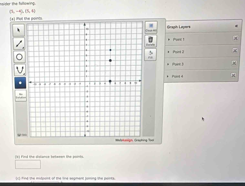 nsider the following.
(5,-4),(5,6)
(a) Plot the points. 
《 
Clear All Graph Layers 
Point 1
Delete 
Point 2
Fill 
Point 3
Point 4
No 
Solutio 
9 Halo 
g Tool 
(b) Find the distance between the points. 
(c) Find the midpoint of the line segment joining the points.