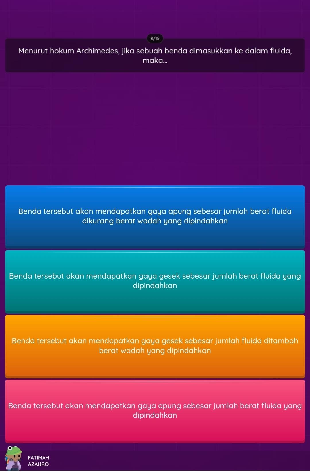 8/15
Menurut hokum Archimedes, jika sebuah benda dimasukkan ke dalam fluida,
maka...
Benda tersebut akan mendapatkan gaya apung sebesar jumlah berat fluida
dikurang berat wadah yang dipindahkan
Benda tersebut akan mendapatkan gaya gesek sebesar jumlah berat fluida yang
dipindahkan
Benda tersebut akan mendapatkan gaya gesek sebesar jumlah fluida ditambah
berat wadah yang dipindahkan
Benda tersebut akan mendapatkan gaya apung sebesar jumlah berat fluida yang
dipindahkan
FATIMAH
AZAHRO