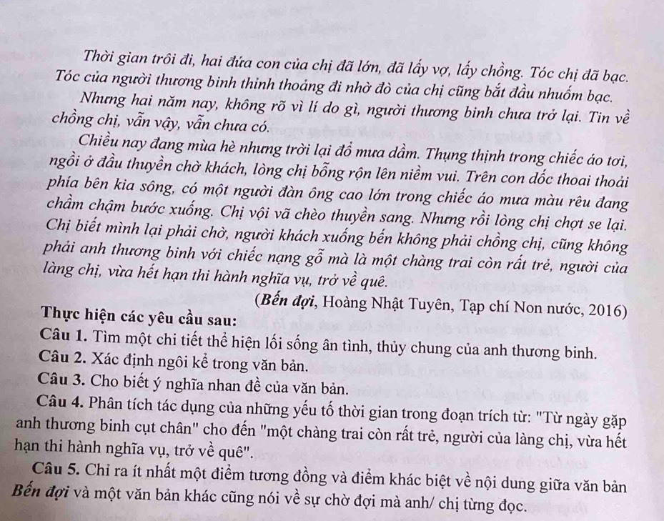 Thời gian trôi đi, hai đứa con của chị đã lớn, đã lấy vợ, lấy chồng. Tóc chị đã bạc.
Tóc của người thương binh thinh thoảng đi nhờ đò của chị cũng bắt đầu nhuốm bạc.
Nhưng hai năm nay, không rõ vì lí do gì, người thương binh chưa trở lại. Tin về
chồng chị, vẫn vậy, vẫn chưa có.
Chiều nay đang mùa hè nhưng trời lại đổ mưa dầm. Thụng thịnh trong chiếc áo tơi,
ngồi ở đầu thuyền chờ khách, lòng chị bỗng rộn lên niềm vui. Trên con dốc thoai thoải
phía bên kia sông, có một người đàn ông cao lớn trong chiếc áo mưa màu rêu đang
chẩm chậm bước xuống. Chị vội vã chèo thuyền sang. Nhưng rồi lòng chị chợt se lại.
Chị biết mình lại phải chờ, người khách xuống bến không phải chồng chị, cũng không
phải anh thương binh với chiếc nạng gỗ mà là một chàng trai còn rất trẻ, người của
làng chị, vừa hết hạn thi hành nghĩa vụ, trở về quê.
(Bến đợi, Hoàng Nhật Tuyên, Tạp chí Non nước, 2016)
Thực hiện các yêu cầu sau:
Câu 1. Tìm một chi tiết thể hiện lối sống ân tình, thủy chung của anh thương binh.
Câu 2. Xác định ngôi kể trong văn bản.
Câu 3. Cho biết ý nghĩa nhan đề của văn bản.
Câu 4. Phân tích tác dụng của những yếu tố thời gian trong đoạn trích từ: "Từ ngày gặp
anh thương binh cụt chân" cho đến "một chàng trai còn rất trẻ, người của làng chị, vừa hết
hạn thi hành nghĩa vụ, trở về quê".
Câu 5. Chỉ ra ít nhất một điểm tương đồng và điểm khác biệt về nội dung giữa văn bản
Bến đợi và một văn bản khác cũng nói về sự chờ đợi mà anh/ chị từng đọc.