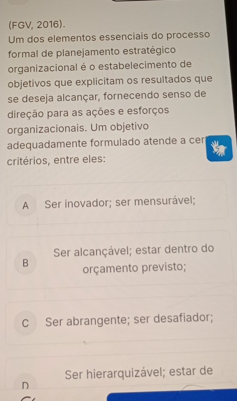 (FGV, 2016).
Um dos elementos essenciais do processo
formal de planejamento estratégico
organizacional é o estabelecimento de
objetivos que explicitam os resultados que
se deseja alcançar, fornecendo senso de
direção para as ações e esforços
organizacionais. Um objetivo
adequadamente formulado atende a cer 
critérios, entre eles:
A Ser inovador; ser mensurável;
Ser alcançável; estar dentro do
B orçamento previsto;
C Ser abrangente; ser desafiador;
Ser hierarquizável; estar de
D