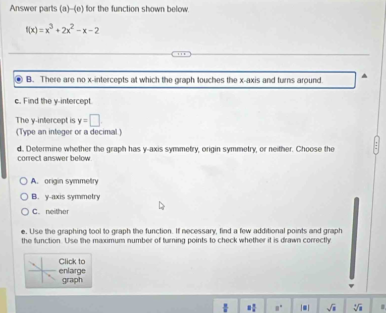 Answer parts (a)--(e) for the function shown below.
f(x)=x^3+2x^2-x-2
B. There are no x-intercepts at which the graph touches the x-axis and turns around.
c. Find the y-intercept.
The y-intercept is y=□. 
(Type an integer or a decimal )
d. Determine whether the graph has y-axis symmetry, origin symmetry, or neither. Choose the
correct answer below.
A. origin symmetry
B. y-axis symmetry
C. neither
e. Use the graphing tool to graph the function. If necessary, find a few additional points and graph
the function. Use the maximum number of turning points to check whether it is drawn correctly
Click to
enlarge
graph
 □ /□   □  □ /□   |■| sqrt(□ ) sqrt[□](□ )