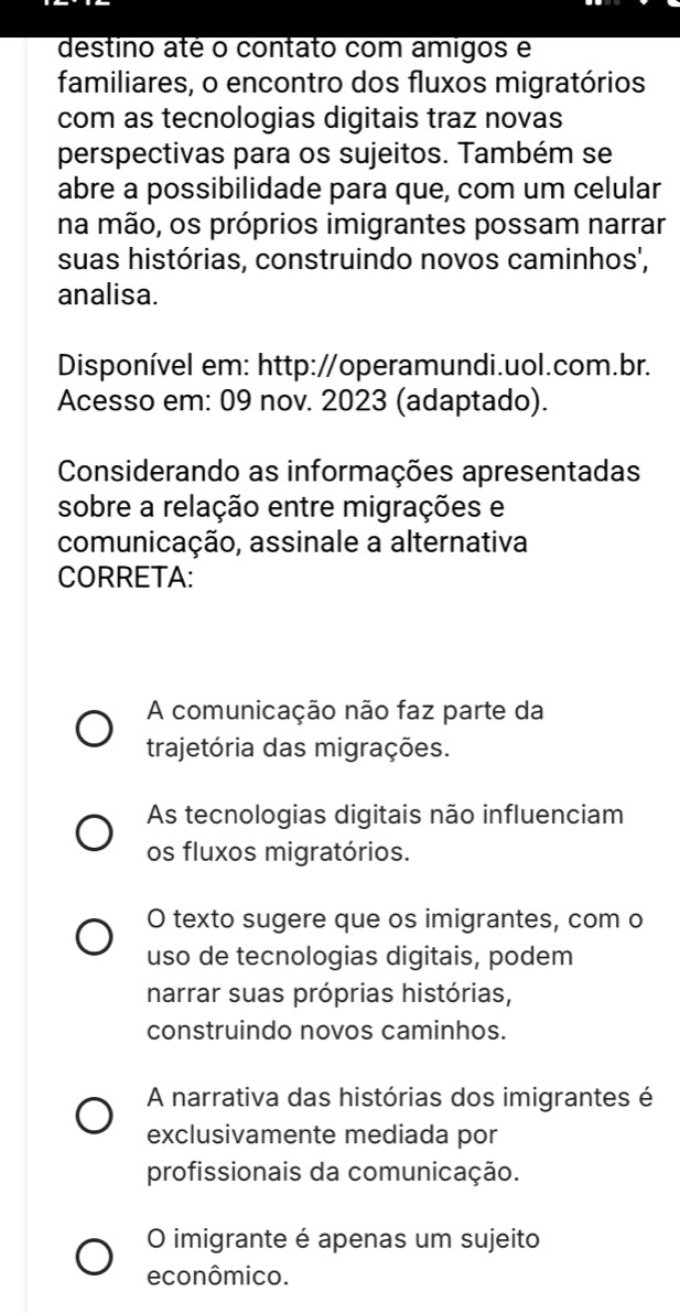 destino até o contato com amigos e
familiares, o encontro dos fluxos migratórios
com as tecnologias digitais traz novas
perspectivas para os sujeitos. Também se
abre a possibilidade para que, com um celular
na mão, os próprios imigrantes possam narrar
suas histórias, construindo novos caminhos',
analisa.
Disponível em: http://operamundi.uol.com.br.
Acesso em: 09 nov. 2023 (adaptado).
Considerando as informações apresentadas
sobre a relação entre migrações e
comunicação, assinale a alternativa
CORRETA:
A comunicação não faz parte da
trajetória das migrações.
As tecnologias digitais não influenciam
os fluxos migratórios.
O texto sugere que os imigrantes, com o
uso de tecnologias digitais, podem
narrar suas próprias histórias,
construindo novos caminhos.
A narrativa das histórias dos imigrantes é
exclusivamente mediada por
profissionais da comunicação.
O imigrante é apenas um sujeito
econômico.