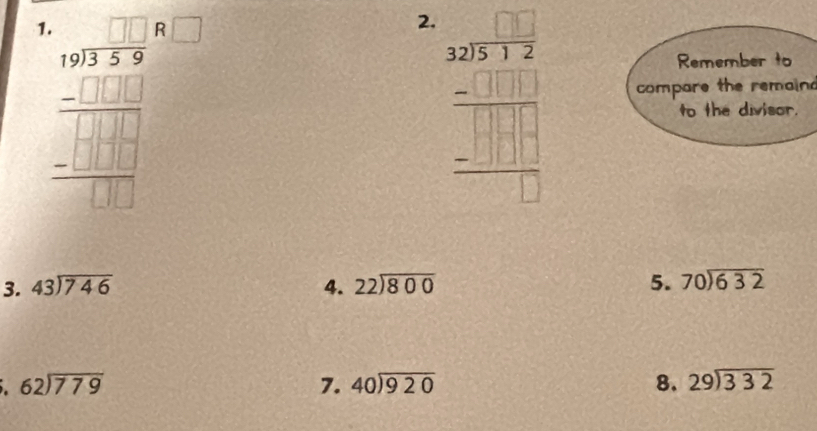 1 frac beginarrayr 1 100encloselongdiv 3+4 -□ □  hline □ □ □  -□ □ □  hline □ □ □ endarray 
2. beginarrayr □ □  32encloselongdiv 325 -3 -□ □ □  hline □ endarray endarray 
Remember to 
compare the remaind 
to the divisor. 
3. beginarrayr 43encloselongdiv 746endarray 4. beginarrayr 22encloselongdiv 800endarray 5. beginarrayr 70encloselongdiv 632endarray
beginarrayr 62encloselongdiv 779endarray
7. beginarrayr 40encloselongdiv 920endarray 8. beginarrayr 29encloselongdiv 332endarray