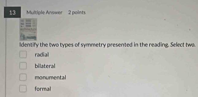 Multiple Answer 2 points
ldentify the two types of symmetry presented in the reading. Select two.
radial
bilateral
monumental
formal