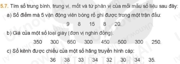 Tìm số trung bình, trung vị, mốt và tứ phân vị của mỗi mẫu số liệu sau đây: 
a) Số điểm mà 5 vận động viên bóng rồ ghi được trong một trận đấu:
9 8 15 8 20. 
b) Giá của một số loại giày (đơn vị nghin đồng):
350 300 650 300 450 500 300 250. 
c) Số kênh được chiếu của một số hãng truyền hình cáp:
36 38 33 34 32 30 34 35.