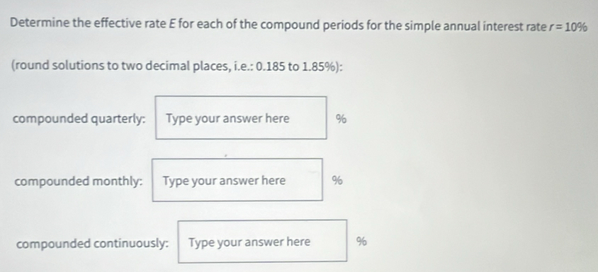 Determine the effective rate E for each of the compound periods for the simple annual interest rate r=10%
(round solutions to two decimal places, i.e.: 0.185 to 1.85%): 
compounded quarterly: Type your answer here %
compounded monthly: Type your answer here %
compounded continuously: Type your answer here %