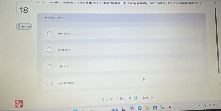Estelle remembers the night she was mugged and brutally beaten. This memory probably involves not only her hippocampus, but also her
18
Multiple Choice
8 004123
amygdala
cerebellum.
thallamus
hypothalamus
Prv 18 of 50 Next >