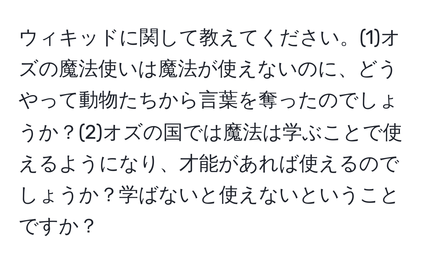 ウィキッドに関して教えてください。(1)オズの魔法使いは魔法が使えないのに、どうやって動物たちから言葉を奪ったのでしょうか？(2)オズの国では魔法は学ぶことで使えるようになり、才能があれば使えるのでしょうか？学ばないと使えないということですか？