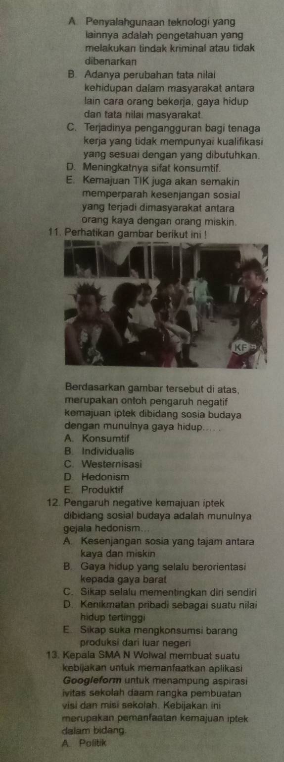 A Penyalahgunaan teknologi yang
lainnya adalah pengetahuan yang
melakukan tindak kriminal atau tidak 
dibenarkan
B. Adanya perubahan tata nilai
kehidupan dalam masyarakat antara
lain cara orang bekerja, gaya hidup
dan tata nilai masyarakat.
C. Terjadinya pengangguran bagi tenaga
kerja yang tidak mempunyai kualifikasi
yang sesuai dengan yang dibutuhkan.
D. Meningkatnya sifat konsumtif.
E. Kemajuan TIK juga akan semakin
memperparah kesenjangan sosial
yang terjadi dimasyarakat antara
orang kaya dengan orang miskin.
11. Perhatikan gambar berikut ini !
Berdasarkan gambar tersebut di atas,
merupakan ontoh pengaruh negatif
kemajuan iptek dibidang sosia budaya
dengan munulnya gaya hidup.... .
A. Konsumtif
B. Individualis
C. Westernisasi
D. Hedonism
E. Produktif
12. Pengaruh negative kemajuan iptek
dibidang sosial budaya adalah munulnya
gejala hedonism...
A. Kesenjangan sosia yang tajam antara
kaya dan miskin
B. Gaya hidup yang selalu berorientasi
kepada gaya barat
C. Sikap selalu mementingkan diri sendiri
D. Kenikmatan pribadi sebagai suatu nilai
hidup tertinggi
E. Sikap suka mengkonsumsi barang
produksi dari luar negeri
13. Kepala SMA N Wolwal membuat suatu
kebijakan untuk memanfaatkan aplikasi
Googleform untuk menampung aspirasi
ivitas sekolah daam rangka pembuatan
visi dan misi sekolah. Kebijakan ini
merupakan pemanfaatan kemajuan iptek
dalam bidang.
A. Politik