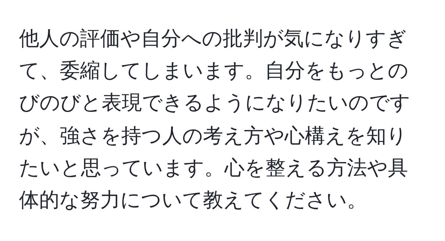 他人の評価や自分への批判が気になりすぎて、委縮してしまいます。自分をもっとのびのびと表現できるようになりたいのですが、強さを持つ人の考え方や心構えを知りたいと思っています。心を整える方法や具体的な努力について教えてください。