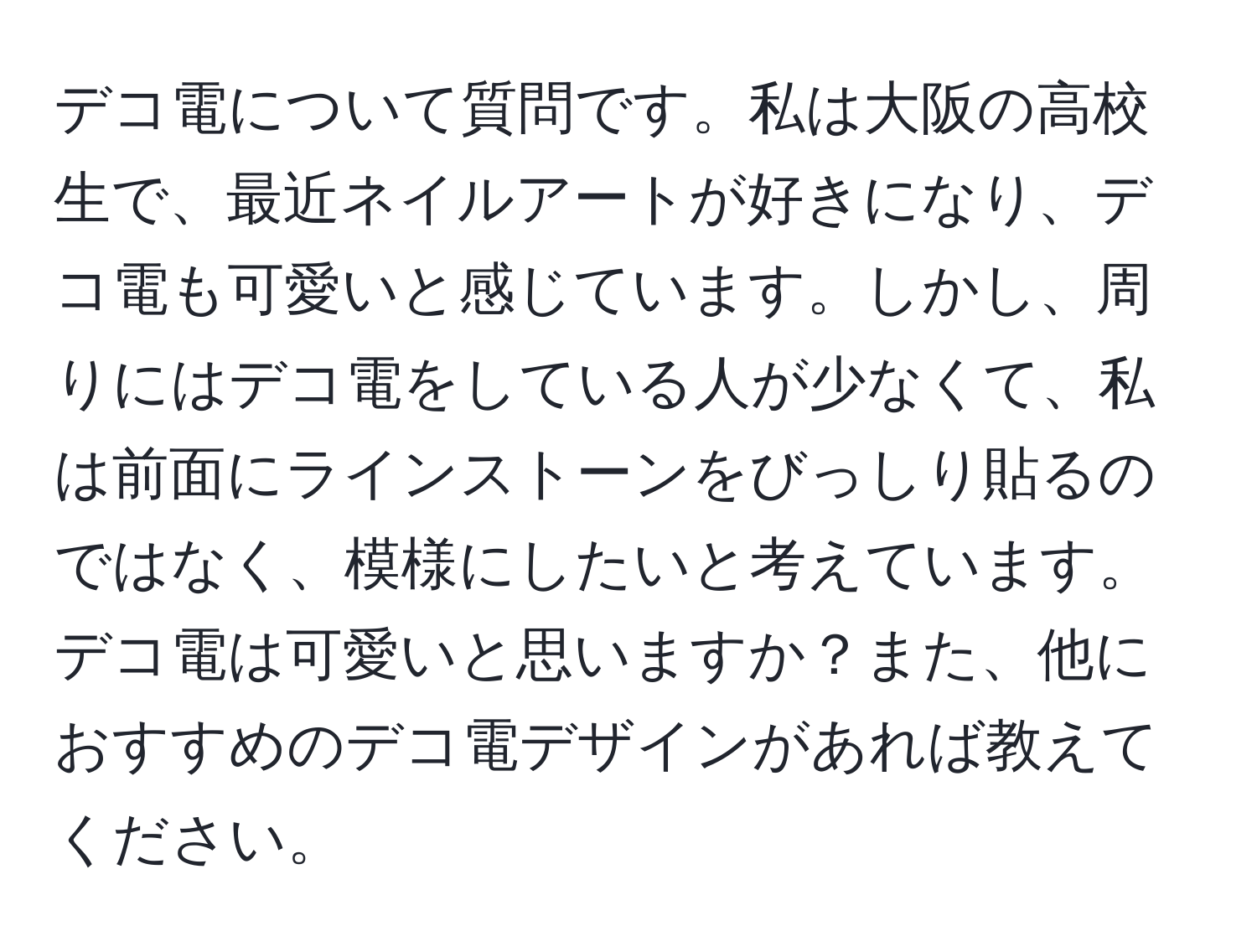 デコ電について質問です。私は大阪の高校生で、最近ネイルアートが好きになり、デコ電も可愛いと感じています。しかし、周りにはデコ電をしている人が少なくて、私は前面にラインストーンをびっしり貼るのではなく、模様にしたいと考えています。デコ電は可愛いと思いますか？また、他におすすめのデコ電デザインがあれば教えてください。