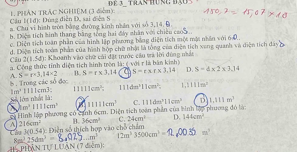 ĐE 3  TRAN HUnG đạo
1. PHÀN TRẢC NGHIỆM (3 điểm):
Câu 1(1đ): Đúng điển Đ, sai điễn S
a. Chu vi hình tròn bằng đường kính nhân với số 3,14. Đ.
b. Diện tích hình thang bằng tổng hai đáy nhân với chiều caoS
c. Diện tích toàn phần của hình lập phương bằng diện tích một mặt nhân với 6-0..
d. Diện tích toàn phần của hình hộp chữ nhật là tổng của diện tích xung quanh và diện tích dáy
Câu 2(1.5d): Khoanh vào chữ cái đặt trước câu trả lời đúng nhất
a. Công thức tỉnh diện tích hình tròn là: ( với r là bán kính)
A. S=r* 3,14* 2 B. S=r* 3,14 a S=r* r* 3,14 D. S=d* 2* 3,14
b . Trong các số đo:
1m^31111cm3. 11111cm^2. 111dm^311cm^2. 1. 1111m^2
Số lớn nhất là:
A 1m^31111cm^3 B 11111cm^3 C. 111dm^311cm^3 D. 1,111m^3
c) Hình lập phương có cạnh 6cm. Diện tích toàn phần của hình lập phương đó là:
A 216cm^2 B. 36cm^2 C. 24cm^2 D. 144cm^2
Câu 3(0.54) : Điền số thích hợp vào chỗ chấm
8m^325dm^3=
_ m^3 12m^33500cm^3= _
m^3
PHÂN Tự LUÂN (7 điểm):