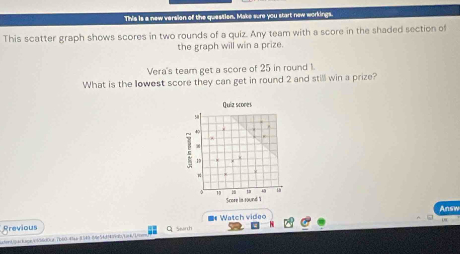 This is a new version of the question. Make sure you start new workings. 
This scatter graph shows scores in two rounds of a quiz. Any team with a score in the shaded section of 
the graph will win a prize. 
Vera's team get a score of 25 in round 1. 
What is the lowest score they can get in round 2 and still win a prize? 
Quiz scores
50
40
30
20
x
10
。 10 10 30 40 50
Score in round 1 
Watch video Answ 
grevious Q Search 
udent/package/c656d0ca-7b60-4faa-8349-84e54df489db/task/3/item) OK