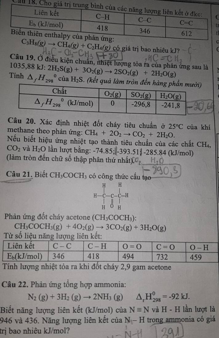 Cầu 18. Ch
r

C_3H_8(g)to CH_4(g)+C_2H_4(g) có giá trị bao nhiêu kJ?
C
Câu 19. Ở điều kiện chuẩn, nhiệt lượng tỏa ra của phản ứng sau là
1035,88 kJ: 2H_2S(g)+3O_2(g)to 2SO_2(g)+2H_2O(g)
Tính △ _fH_(298)^0ciaH_2S. (kết quả làm tròn đế
Câu 20. Xác định nhiệt đốt cháy tiêu chuẩn ở 25°C của khí
methane theo phản ứng: CH_4+2O_2to CO_2+2H_2O.
Nếu biết hiệu ứng nhiệt tạo thành tiêu chuẩn của các chất CH₄,
CO_2 và H_2O n lượt bằng: - 74.85;|-393.51-285.84 (kJ/mol)
(làm tròn đến chữ số thập phân thứ nhất)
Câu 21. Biết CH_3COCH_3 có công thức cấu tạo
H H
I- C-C-C-H
H 0 H
Phản ứng đốt cháy acetone (CH_3COCH_3).
CH_3COCH_3(g)+4O_2(g)to 3CO_2(g)+3H_2O(g)
Từ số liệu năng lượng liên kết:
Tính lượng nhiệt tỏa ra khi đốt cháy 2,9 gam acetone
Câu 22. Phản ứng tổng hợp ammonia:
N_2(g)+3H_2(g)to 2NH_3(g) △ _rH_(298)^0=-92kJ.
Biết năng lượng liên kết (kJ/mol) ở cua Nequiv NvaH-H lần lượt là
946 và 436. Năng lượng liên kết của N-H trong ammonia có giá
trị bao nhiêu kJ/mol?