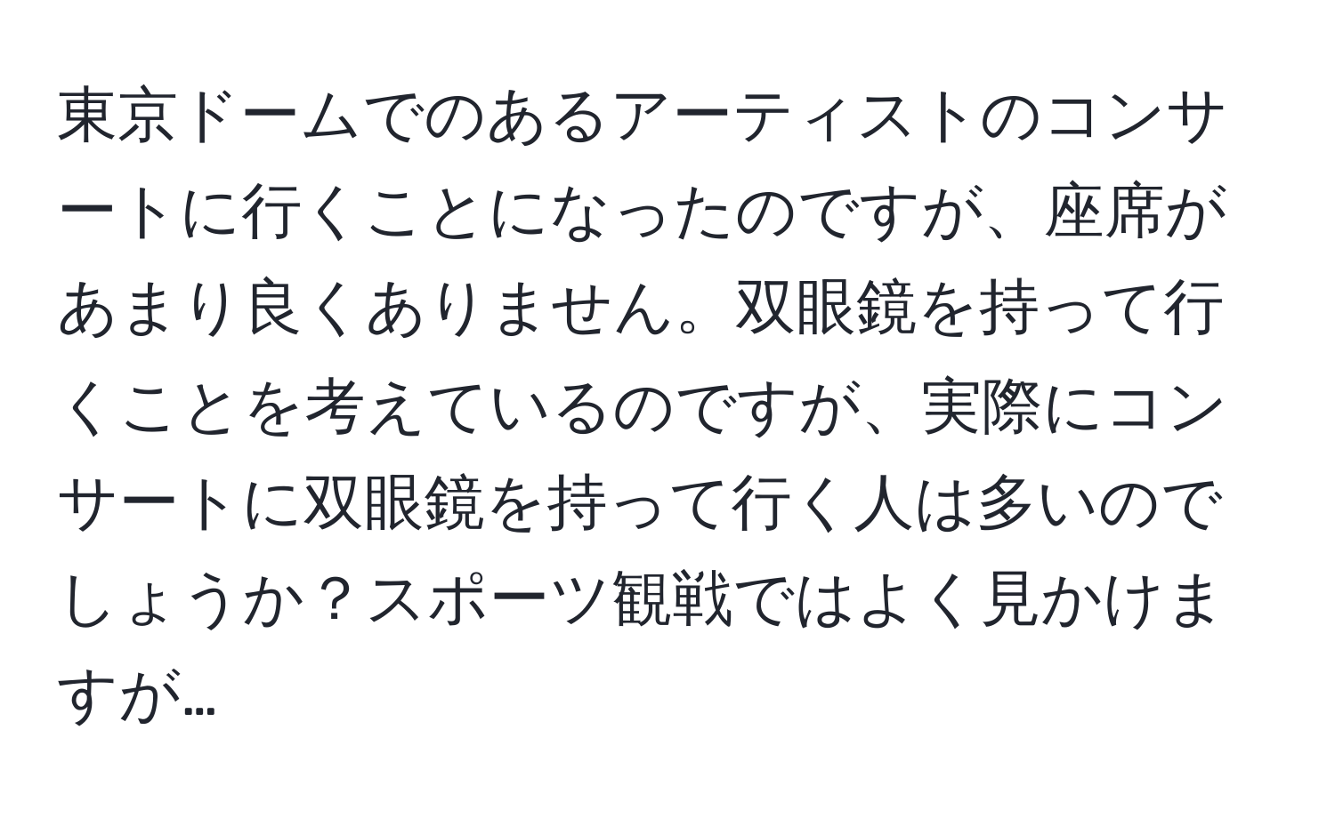 東京ドームでのあるアーティストのコンサートに行くことになったのですが、座席があまり良くありません。双眼鏡を持って行くことを考えているのですが、実際にコンサートに双眼鏡を持って行く人は多いのでしょうか？スポーツ観戦ではよく見かけますが…