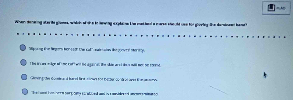 FLAB
When donning sterile gloves, which of the following explains the method a nurse should use for gloving the dominant hand?
Slipping the fingers beneath the cuff maintains the gloves' sterility.
The inner edge of the cuff will lie against the skin and thus will not be sterile.
Gloving the dominant hand first allows for better control over the process.
The hand has been surgically scrubbed and is considered uncontaminated.