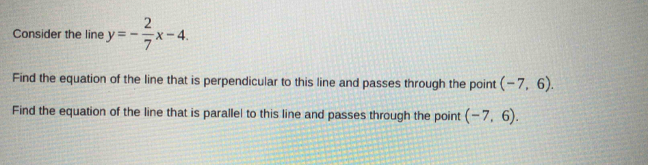 Consider the line y=- 2/7 x-4. 
Find the equation of the line that is perpendicular to this line and passes through the point (-7,6). 
Find the equation of the line that is parallel to this line and passes through the point (-7,6).