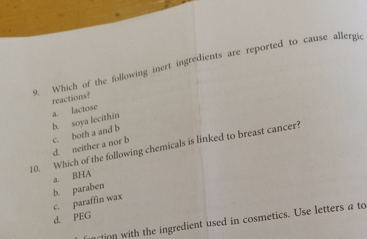 Which of the following inert ingredients are reported to cause allergi
reactions?
a. lactose
b. soya lecithin
c. both a and b
d. neither a nor b
10. Which of the following chemicals is linked to breast cancer?
a. BHA
b. paraben
c. paraffin wax
d. PEG
ction with the ingredient used in cosmetics. Use letters a to