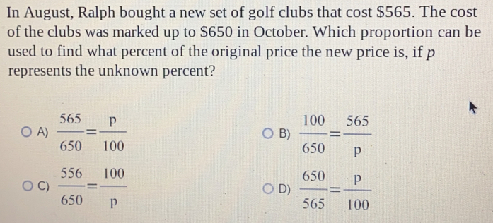 In August, Ralph bought a new set of golf clubs that cost $565. The cost
of the clubs was marked up to $650 in October. Which proportion can be
used to find what percent of the original price the new price is, if p
represents the unknown percent?
A)  565/650 = p/100   100/650 = 565/p 
B)
C)  556/650 = 100/p   650/565 = p/100 
D)