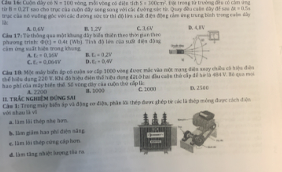 Cầm 16c Cuộm đây có N=100 vòng, mỗi vòng có diện tích S=300cm^2 : Đặt trong từ trưởng đều có cảm ứng
từr B=0.2T sao cho trục của cuộn đây song song với các đường sác từ. Quay đều cuộm dây để sao △ x=0.5s
trục của nó vuỡng gốc với các đường sức từ thì độ lớa suất điện động cảm ứng trung bình trong cuộn dây
là:
A. 0,6V B. 1,2V C. 3.6V
Cầu 17: Từ thông qua một khung đây biến thiên theo thời gian theo
phương trinh: Phi (t)=0,4t1 Wb 3. Tỉnh độ lớa của suấ điện động
cảm ứng xuất hiện trong khang
A. E_c=0.16V B L=0.2V
C. E_c=0,064V D. E_c=0.4V
Cầu 18: Một máy biển áp có cuộn sơ cấp 1000 vòng được mắc vào một mạng điện xoay chiều có hiệu điên
thể hiệu dụng 220 V. Khi đó hiệu điện thể hiệu dụng đặt ở has đầu cuộn thứ cấp để hở là 484 V. Bỏ qua mọi
hao phí của máy biển thể. Số vòng dây của cuộn thứ cấp lào C. 2000 D. 2500
A. 2200 H. 100O
11. trắc nghiệm đùng sai
Câu 1: Trong máy biến áp và động cơ điện, phần lới thép được ghép tử các là thép mông được cách điện
với nhau là vi
a. làm lõi thép nhẹ hơn
b. làm giám hao phí điện năng
c. lâm lõi thép cứng cáp hơn
đ. làm tăng nhiệt lượng tỏa ra.