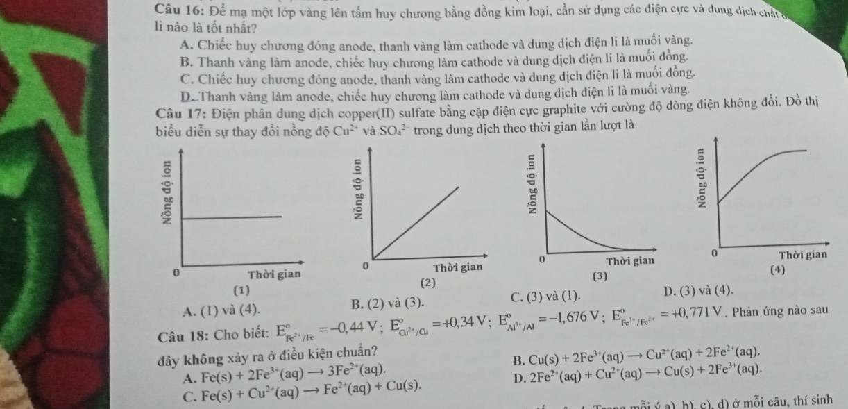 Câu 16:D Tể mạ một lớp vàng lên tấm huy chương bằng đồng kim loại, cần sử dụng các điện cực và dung dịch chấtc
li nào là tốt nhất?
A. Chiếc huy chương đóng anode, thanh vàng làm cathode và dung dịch điện li là muối vàng.
B. Thanh vàng làm anode, chiếc huy chương làm cathode và dung dịch điện li là muối đồng.
C. Chiếc huy chương đóng anode, thanh vàng làm cathode và dung dịch điện li là muối đồng.
D.Thanh vàng làm anode, chiếc huy chương làm cathode và dung dịch điện li là muối vàng.
Câu 17: : Điện phân dung dịch copper(II) sulfate bằng cặp điện cực graphite với cường độ dòng điện không đổi. Đồ thị
biểu diễn sự thay đồi nồng độ Cu^(2+) và SO_4^((2-) trong dung dịch theo thời gian lần lượt là

(1) D. (3) và (4).
C. (3) và (1).
A. (1) và (4). . Phản ứng nào sau
Câu 18: Cho biết: E_Fe^2+)/Fe^circ =-0,44V;E_Cu^(2+)/Cu^circ =+0,34V;E_Al^(3+)/Al^circ =-1,676V;E_Fe^(3+)/Fe^(2+)^circ =+0,771V B. (2) và (3).
đây không xảy ra ở điều kiện chuẩn?
B.
A. Fe(s)+2Fe^(3+)(aq)to 3Fe^(2+)(aq). Cu(s)+2Fe^(3+)(aq)to Cu^(2+)(aq)+2Fe^(2+)(aq).
D. 2Fe^(2+)(aq)+Cu^(2+)(aq)to Cu(s)+2Fe^(3+)(aq).
C. Fe(s)+Cu^(2+)(aq)to Fe^(2+)(aq)+Cu(s).
a:(a)b)c).d) ở mỗi câu, thí sinh