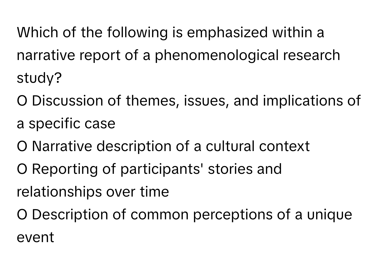 Which of the following is emphasized within a narrative report of a phenomenological research study?

O Discussion of themes, issues, and implications of a specific case
O Narrative description of a cultural context
O Reporting of participants' stories and relationships over time
O Description of common perceptions of a unique event