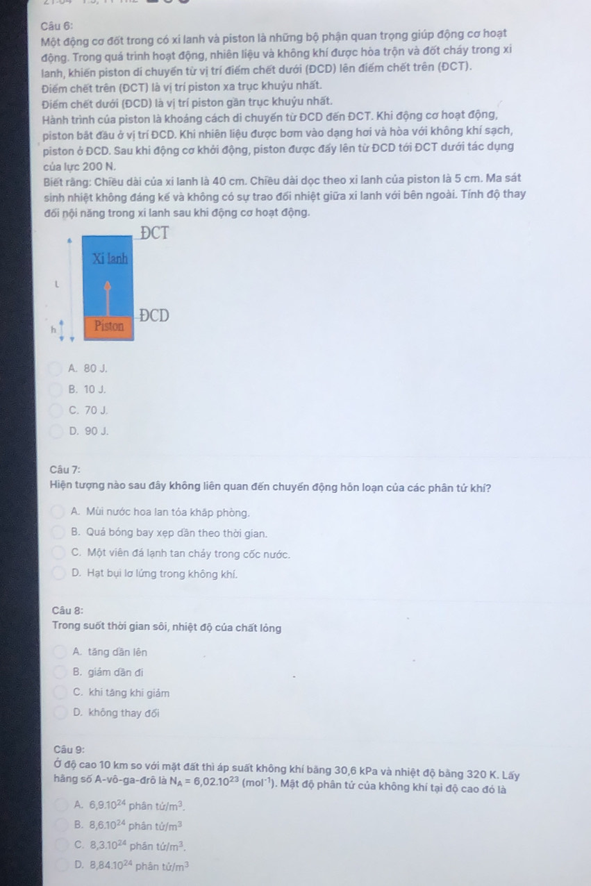 Một động cơ đốt trong có xi lanh và piston là những bộ phận quan trọng giúp động cơ hoạt
động. Trong quá trình hoạt động, nhiên liệu và không khí được hòa trộn và đốt cháy trong xi
lanh, khiến piston dí chuyển từ vị trí điểm chết dưới (ĐCD) lên điểm chết trên (ĐCT).
Điểm chết trên (ĐCT) là vị trí piston xa trục khuỷu nhất.
Điểm chết dưới (ĐCD) là vị trí piston gần trục khuỷu nhất.
Hành trình của piston là khoáng cách di chuyến từ ĐCD đến ĐCT. Khi động cơ hoạt động,
piston bắt đầu ở vị trí ĐCD. Khi nhiên liệu được bơm vào dạng hơi và hòa với không khí sạch,
piston ở ĐCD. Sau khi động cơ khởi động, piston được đấy lên từ ĐCD tới ĐCT dưới tác dụng
của lực 200 N.
Biết rầng: Chiều dài của xí lanh là 40 cm. Chiều dài dọc theo xi lanh của piston là 5 cm. Ma sát
sinh nhiệt không đáng kế và không có sự trao đối nhiệt giữa xi lanh với bên ngoài. Tính độ thay
đối nội năng trong xi lanh sau khi động cơ hoạt động.
A. 80 J.
B. 10 J.
C. 70 J.
D. 90 J.
Câu 7:
Hiện tượng nào sau đây không liên quan đến chuyến động hỗn loạn của các phân tứ khí?
A. Mùi nước hoa lan tỏa khập phòng.
B. Quá bóng bay xẹp dần theo thời gian.
C. Một viên đá lạnh tan chảy trong cốc nước.
D. Hạt bụi lơ lứng trong không khí.
Câu 8:
Trong suốt thời gian sôi, nhiệt độ của chất lỏng
A. tăng dân lên
B. giám dần đi
C. khi tăng khi giảm
D. không thay đối
Câu 9:
Ở độ cao 10 km so với mặt đất thì áp suất không khí băng 30,6 kPa và nhiệt độ bằng 320 K. Lấy
hằng số A-vô-ga-đrô là N_A=6,02.10^(23)(mol^(-1)) 1. Mật độ phân tứ của không khí tại độ cao đó là
A. 6,9.10^(24) phân ti/m^3.
B. 8,6.10^(24) phân ti/m^3
C. 8,3.10^(24) phán td/m^3.
D. 8,84.10^(24) phân tir/m^3