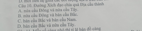 mời nện hệ giĩa các dổi tượng đị
Câu 10. Đường Xích đạo chia quả Địa cầu thành
A. nửa cầu Đông và nửa cầu Tây.
B. nửa cầu Đông và bán cầu Bắc.
C. bán cầu Bắc và bán cầu Nam.
D. bán cầu Bắc và nửa cầu Tây.
càng nhỏ thì tỉ lê bản đồ càng