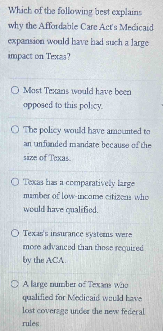 Which of the following best explains
why the Affordable Care Act's Medicaid
expansion would have had such a large
impact on Texas?
Most Texans would have been
opposed to this policy.
The policy would have amounted to
an unfunded mandate because of the
size of Texas.
Texas has a comparatively large
number of low-income citizens who
would have qualified.
Texas's insurance systems were
more advanced than those required
by the ACA.
A large number of Texans who
qualified for Medicaid would have
lost coverage under the new federal
rules.